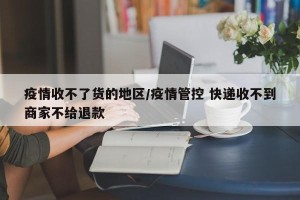 疫情收不了货的地区/疫情管控 快递收不到商家不给退款