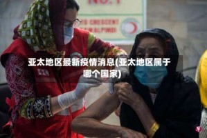 亚太地区最新疫情消息(亚太地区属于哪个国家)