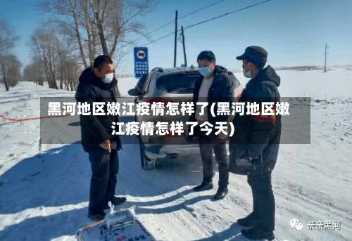 黑河地区嫩江疫情怎样了(黑河地区嫩江疫情怎样了今天)-第1张图片
