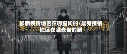 最新疫情地区在哪查询的/最新疫情地区在哪查询的到-第1张图片