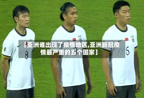 【亚洲谁出现了疫情地区,亚洲新冠疫情最严重的五个国家】-第1张图片