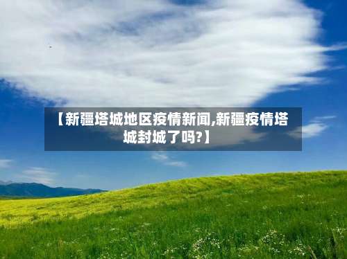 【新疆塔城地区疫情新闻,新疆疫情塔城封城了吗?】-第2张图片