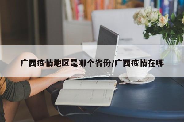 广西疫情地区是哪个省份/广西疫情在哪